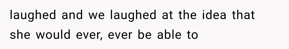 laughed and we laughed at the idea that she would ever, ever be able to