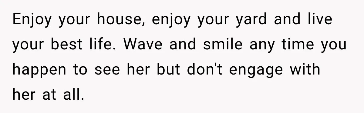 Enjoy your house, enjoy your yard and live your best life. Wave and smile any time you happen to see her but don't engage with her at all.