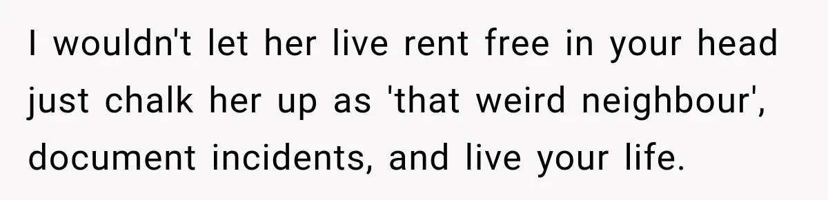 I wouldn't let her live rent free in your head just chalk her up as 'that weird neighbour', document incidents, and live your life.