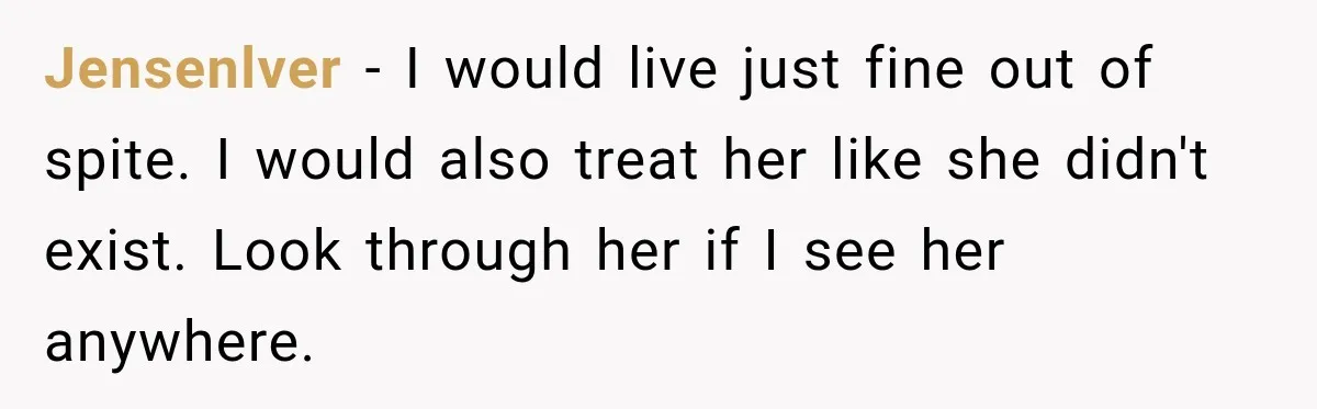 Jensenlver − I would live just fine out of spite. I would also treat her like she didn't exist. Look through her if I see her anywhere.