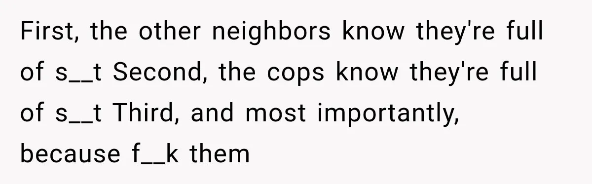 First, the other neighbors know they're full of s__t Second, the cops know they're full of s__t Third, and most importantly, because f__k them