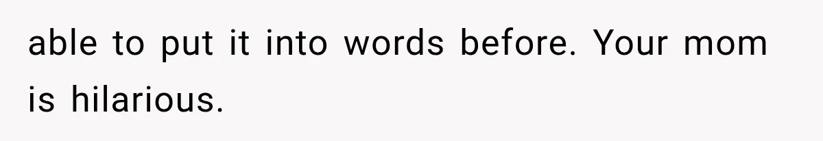 able to put it into words before. Your mom is hilarious.