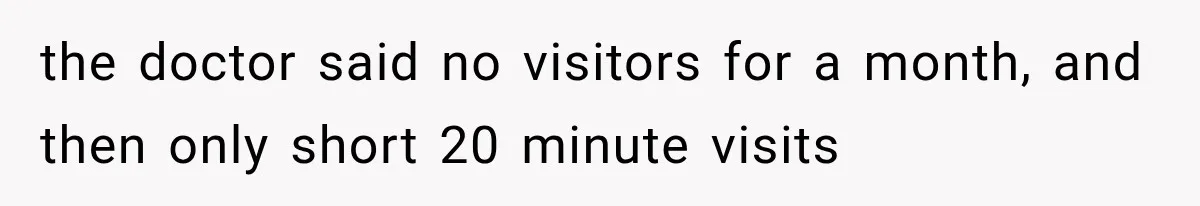 the doctor said no visitors for a month, and then only short 20 minute visits