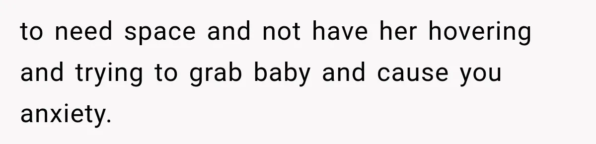 to need space and not have her hovering and trying to grab baby and cause you anxiety.