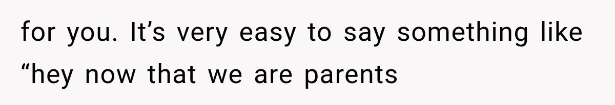 for you. It’s very easy to say something like “hey now that we are parents