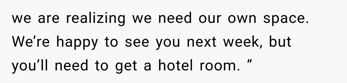 we are realizing we need our own space. We’re happy to see you next week, but you’ll need to get a hotel room. ”