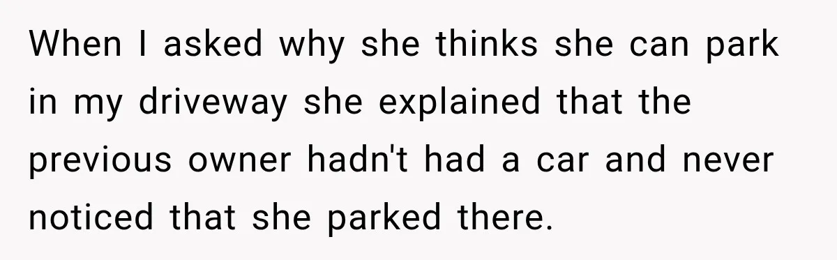 When I asked why she thinks she can park in my driveway she explained that the previous owner hadn't had a car and never noticed that she parked there.