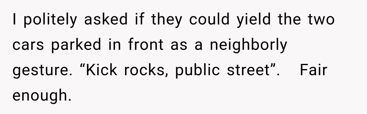 I politely asked if they could yield the two cars parked in front as a neighborly gesture. “Kick rocks, public street”.   Fair enough.