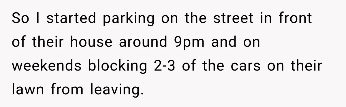 So I started parking on the street in front of their house around 9pm and on weekends blocking 2-3 of the cars on their lawn from leaving.