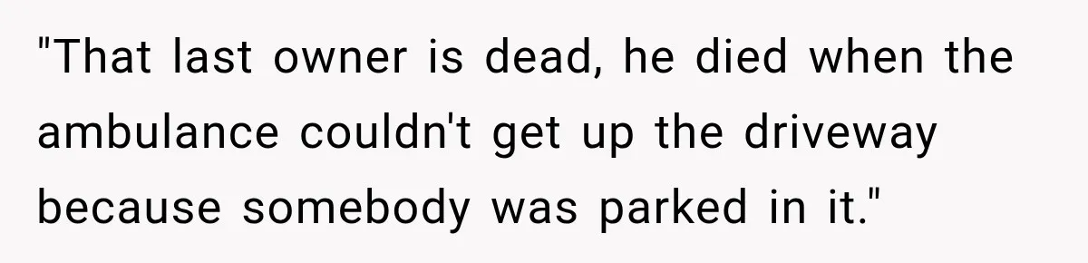 "That last owner is dead, he died when the ambulance couldn't get up the driveway because somebody was parked in it."