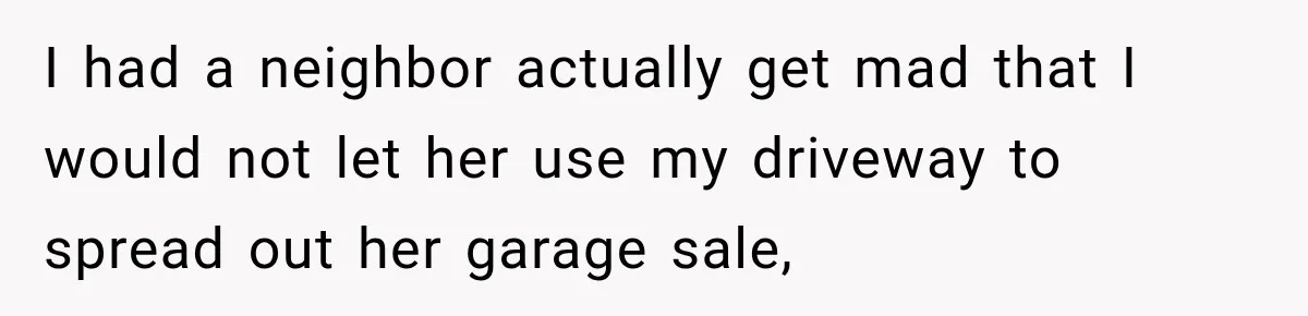 I had a neighbor actually get mad that I would not let her use my driveway to spread out her garage sale,