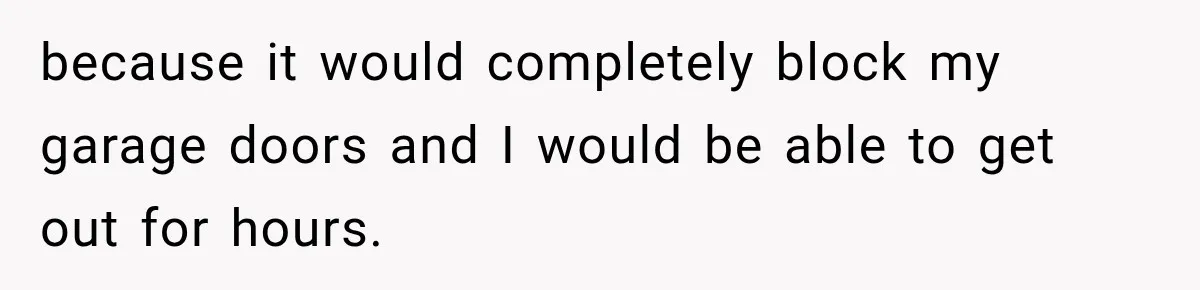 because it would completely block my garage doors and I would be able to get out for hours.