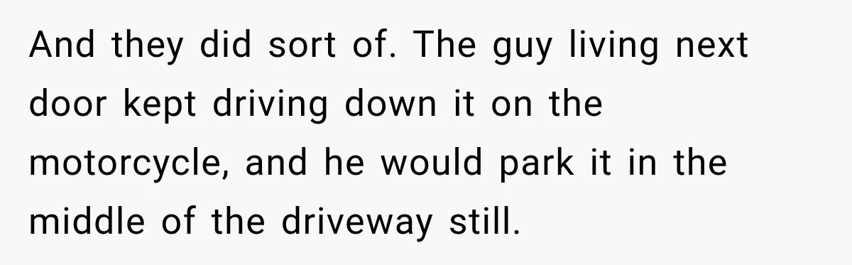 And they did sort of. The guy living next door kept driving down it on the motorcycle, and he would park it in the middle of the driveway still.