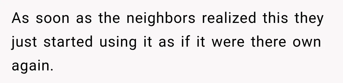 As soon as the neighbors realized this they just started using it as if it were there own again.