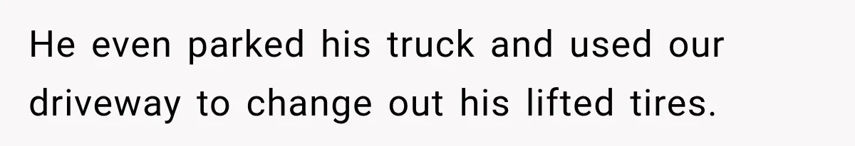 He even parked his truck and used our driveway to change out his lifted tires.