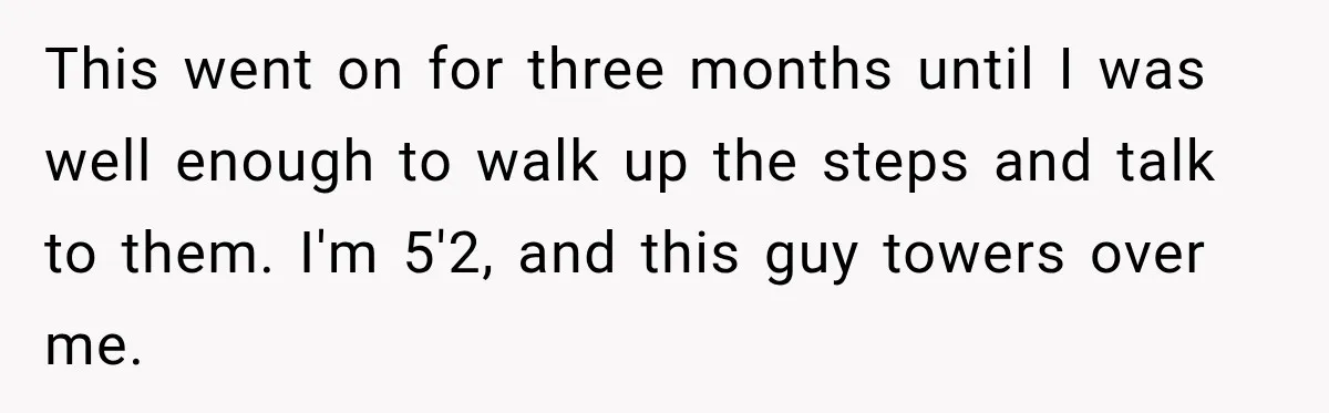 This went on for three months until I was well enough to walk up the steps and talk to them. I'm 5'2, and this guy towers over me.