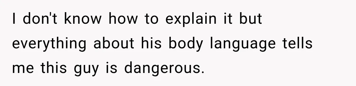 I don't know how to explain it but everything about his body language tells me this guy is dangerous.