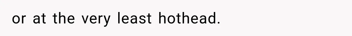 or at the very least hothead.