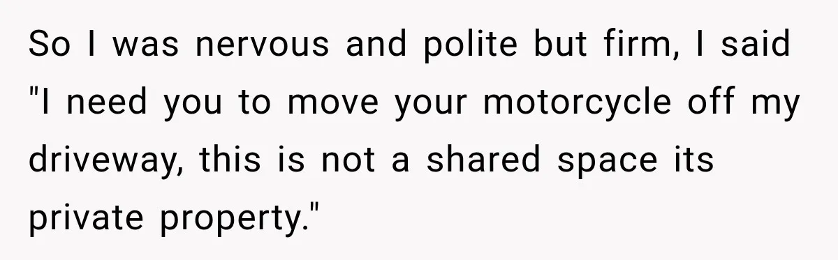 So I was nervous and polite but firm, I said "I need you to move your motorcycle off my driveway, this is not a shared space its private property."