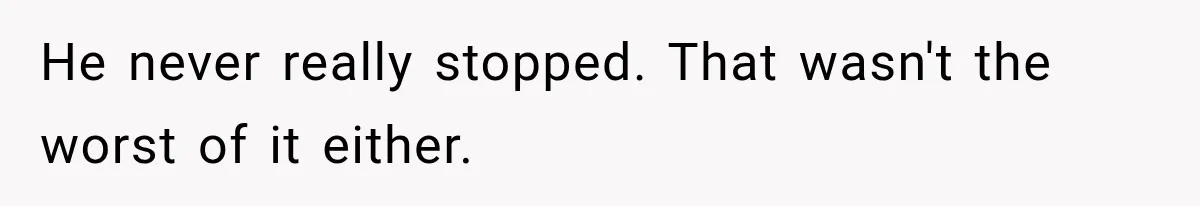 He never really stopped. That wasn't the worst of it either.