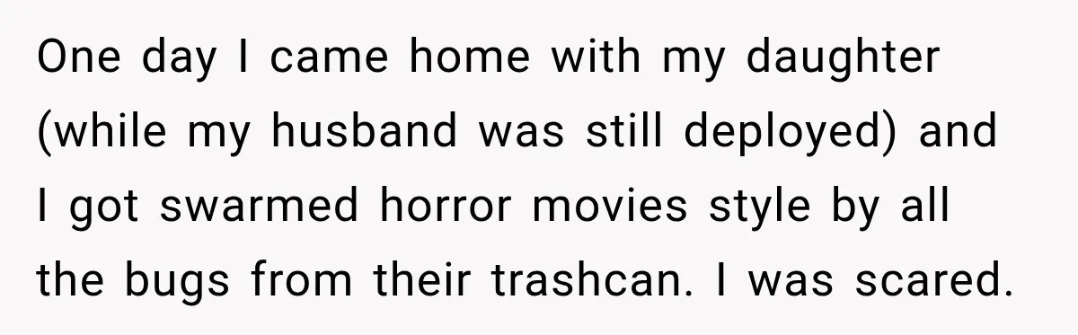 One day I came home with my daughter (while my husband was still deployed) and I got swarmed horror movies style by all the bugs from their trashcan. I was...