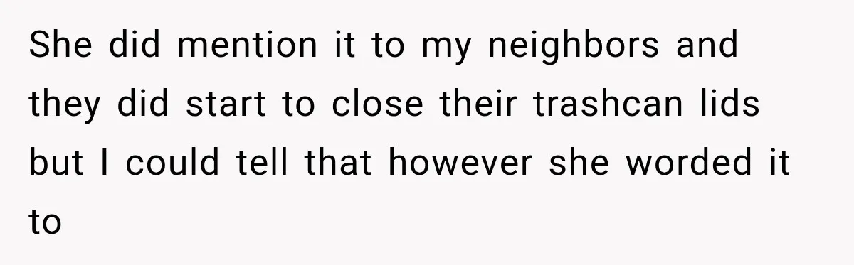 She did mention it to my neighbors and they did start to close their trashcan lids but I could tell that however she worded it to