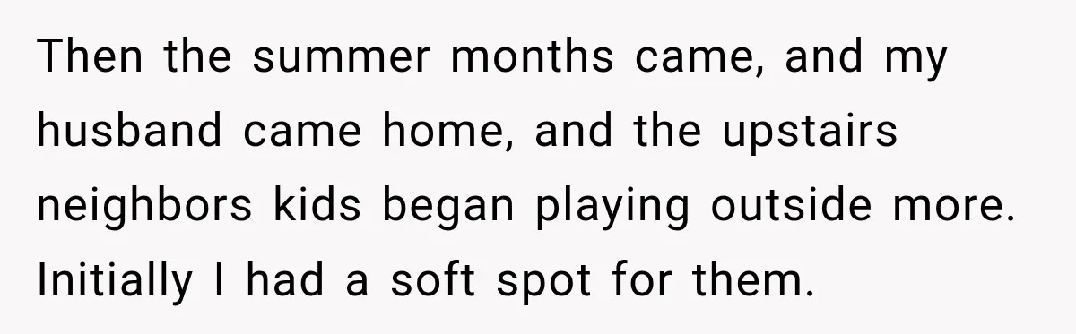 Then the summer months came, and my husband came home, and the upstairs neighbors kids began playing outside more. Initially I had a soft spot for them.