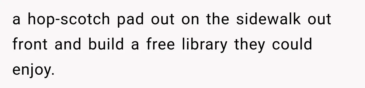 a hop-scotch pad out on the sidewalk out front and build a free library they could enjoy.