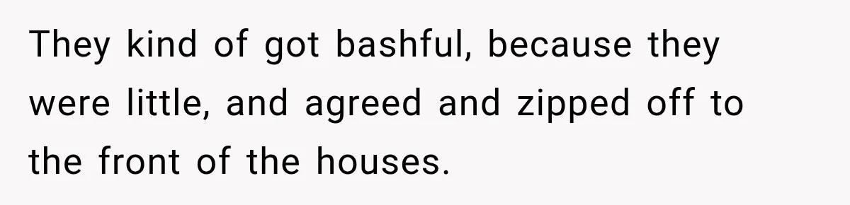 They kind of got bashful, because they were little, and agreed and zipped off to the front of the houses.