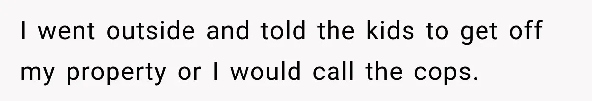 I went outside and told the kids to get off my property or I would call the cops.
