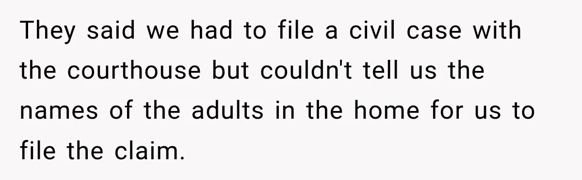 They said we had to file a civil case with the courthouse but couldn't tell us the names of the adults in the home for us to file the claim.