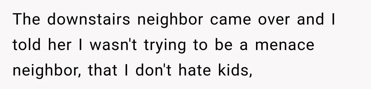 The downstairs neighbor came over and I told her I wasn't trying to be a menace neighbor, that I don't hate kids,