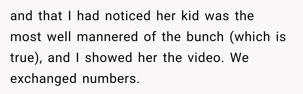 and that I had noticed her kid was the most well mannered of the bunch (which is true), and I showed her the video. We exchanged numbers.