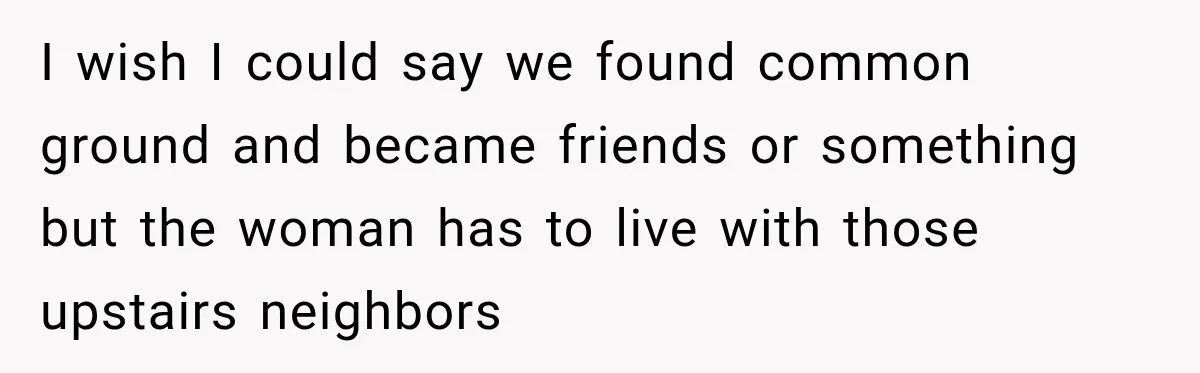 I wish I could say we found common ground and became friends or something but the woman has to live with those upstairs neighbors