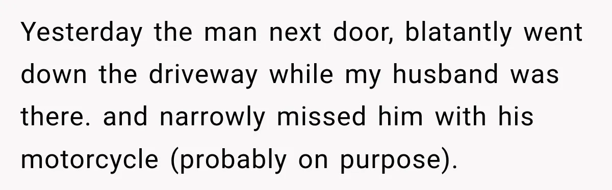 Yesterday the man next door, blatantly went down the driveway while my husband was there. and narrowly missed him with his motorcycle (probably on purpose).