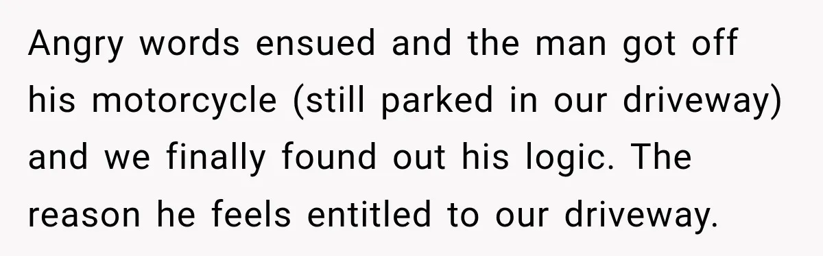 Angry words ensued and the man got off his motorcycle (still parked in our driveway) and we finally found out his logic. The reason he feels entitled to our driveway.