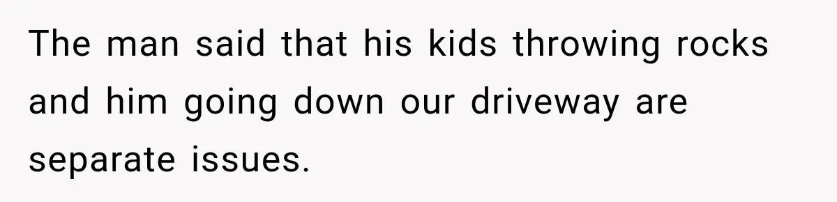 The man said that his kids throwing rocks and him going down our driveway are separate issues.