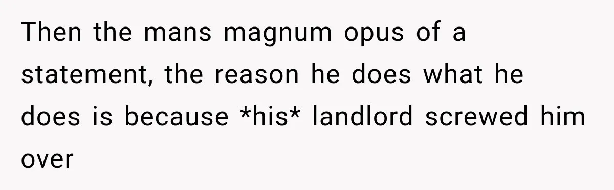 Then the mans magnum opus of a statement, the reason he does what he does is because *his* landlord screwed him over