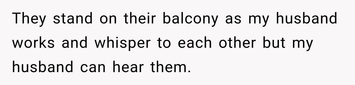They stand on their balcony as my husband works and whisper to each other but my husband can hear them.