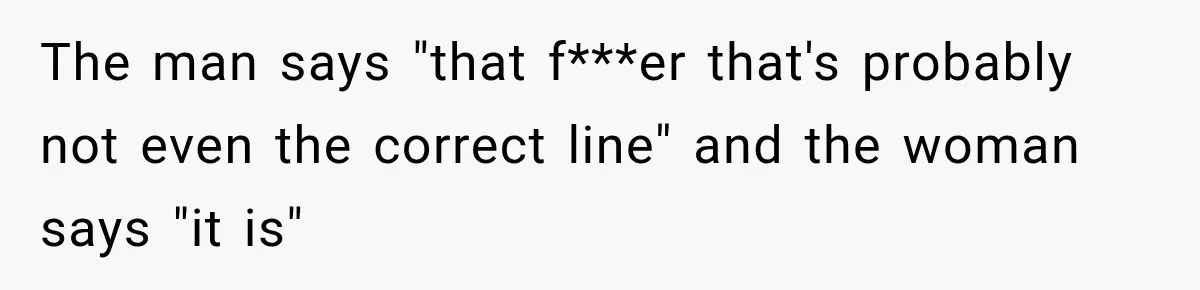 The man says "that f***er that's probably not even the correct line" and the woman says "it is"