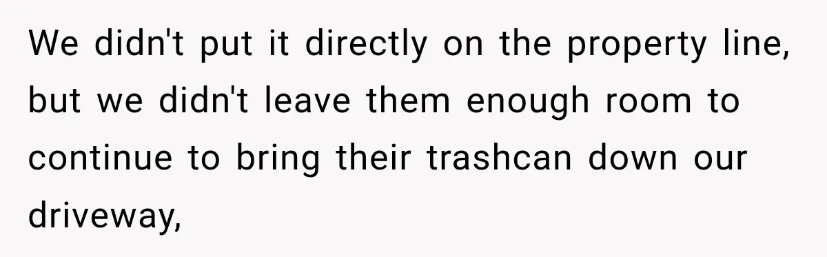 We didn't put it directly on the property line, but we didn't leave them enough room to continue to bring their trashcan down our driveway,