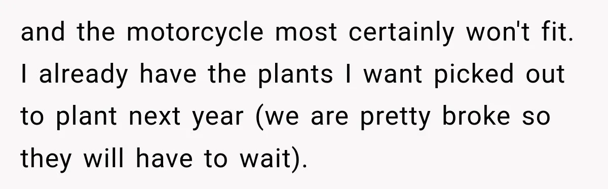 and the motorcycle most certainly won't fit. I already have the plants I want picked out to plant next year (we are pretty broke so they will have to wait).