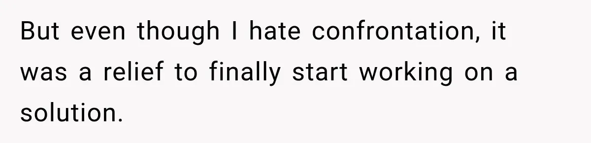 But even though I hate confrontation, it was a relief to finally start working on a solution.