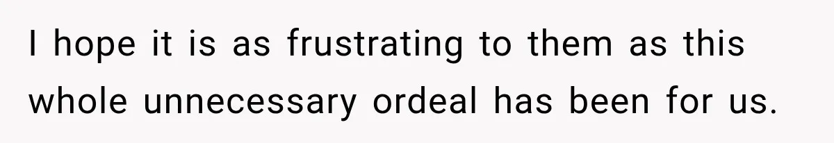 I hope it is as frustrating to them as this whole unnecessary ordeal has been for us.
