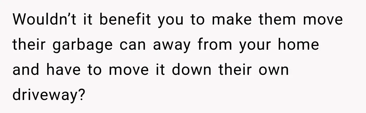 Wouldn’t it benefit you to make them move their garbage can away from your home and have to move it down their own driveway?