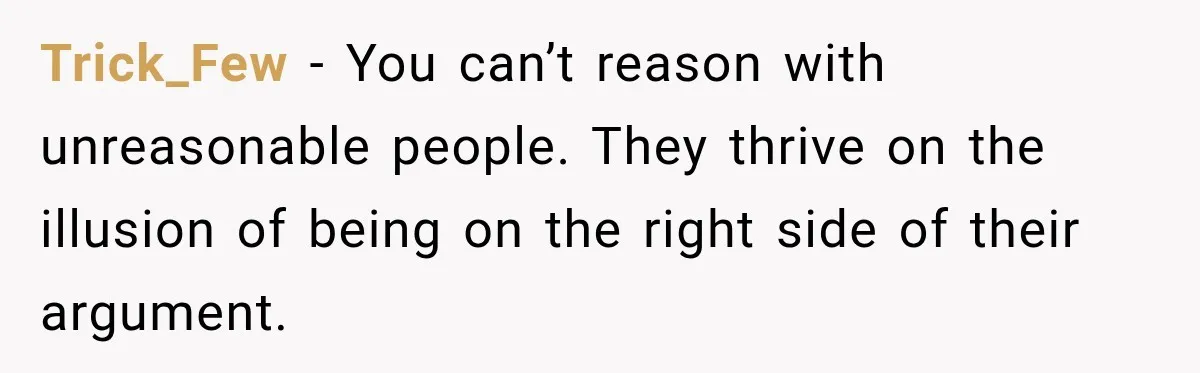 Trick_Few − You can’t reason with unreasonable people. They thrive on the illusion of being on the right side of their argument.