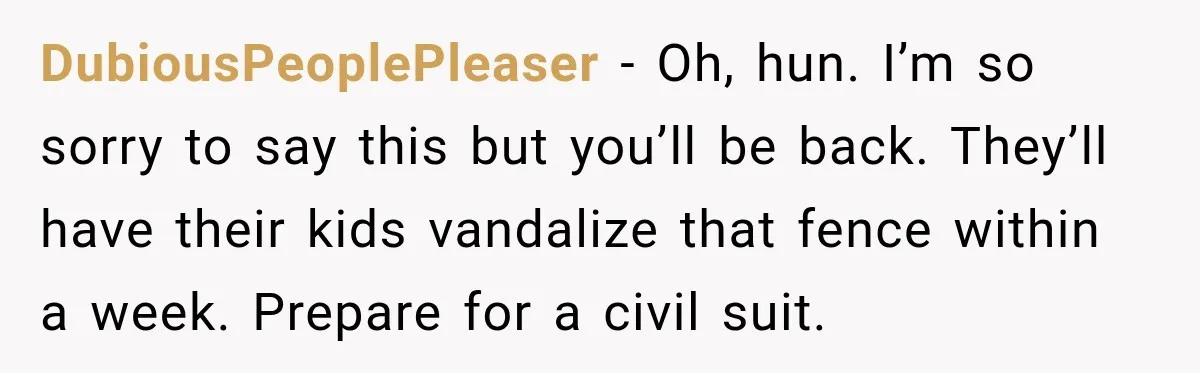 DubiousPeoplePleaser − Oh, hun. I’m so sorry to say this but you’ll be back. They’ll have their kids vandalize that fence within a week. Prepare for a civil suit.