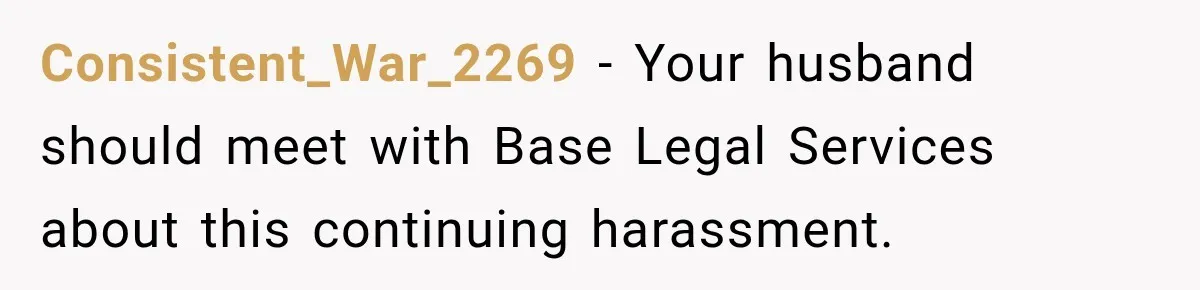 Consistent_War_2269 − Your husband should meet with Base Legal Services about this continuing harassment.