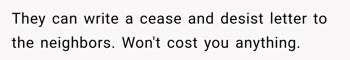 They can write a cease and desist letter to the neighbors. Won't cost you anything.