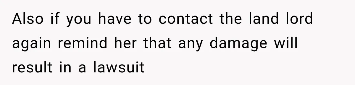 Also if you have to contact the land lord again remind her that any damage will result in a lawsuit